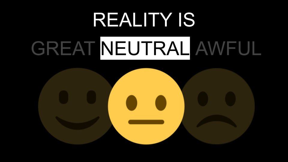 Reality is Neutral"The world just reflects your own feelings back at you. You’re born, you have a whole set of sensory experiences and stimulations (lights, colors & sounds), and then you die. How you choose to interpret them is up to you--you have that choice.”- @naval