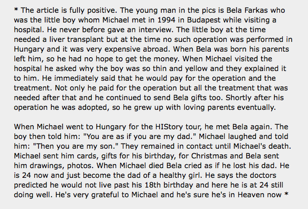 In 1994, Michael Jackson went to extraordinary links to save a Hungarian orphan boy named Bela Farkas who needed liver transplant to survive. Bela maintained a life time relationship with MJ, after he was adopted& remained friends until MJ's untimely death- 25 yr friendship.