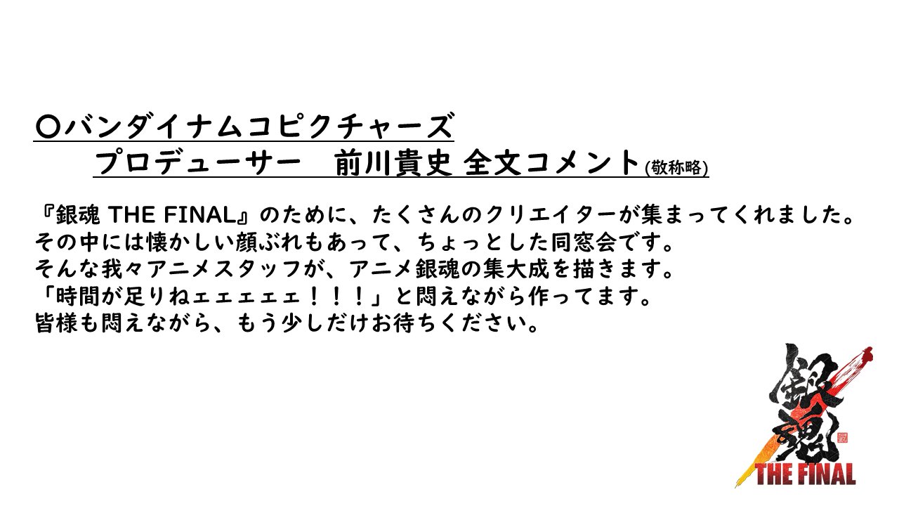 アニメ銀魂 バンダイナムコピクチャーズ プロデューサー 前川貴史コメント 敬称略 銀魂 The Final のために たくさんのクリエイターが集まってくれました その中には懐かしい顔ぶれもあって ちょっとした同窓会です 全文コメントは 銀魂ザ