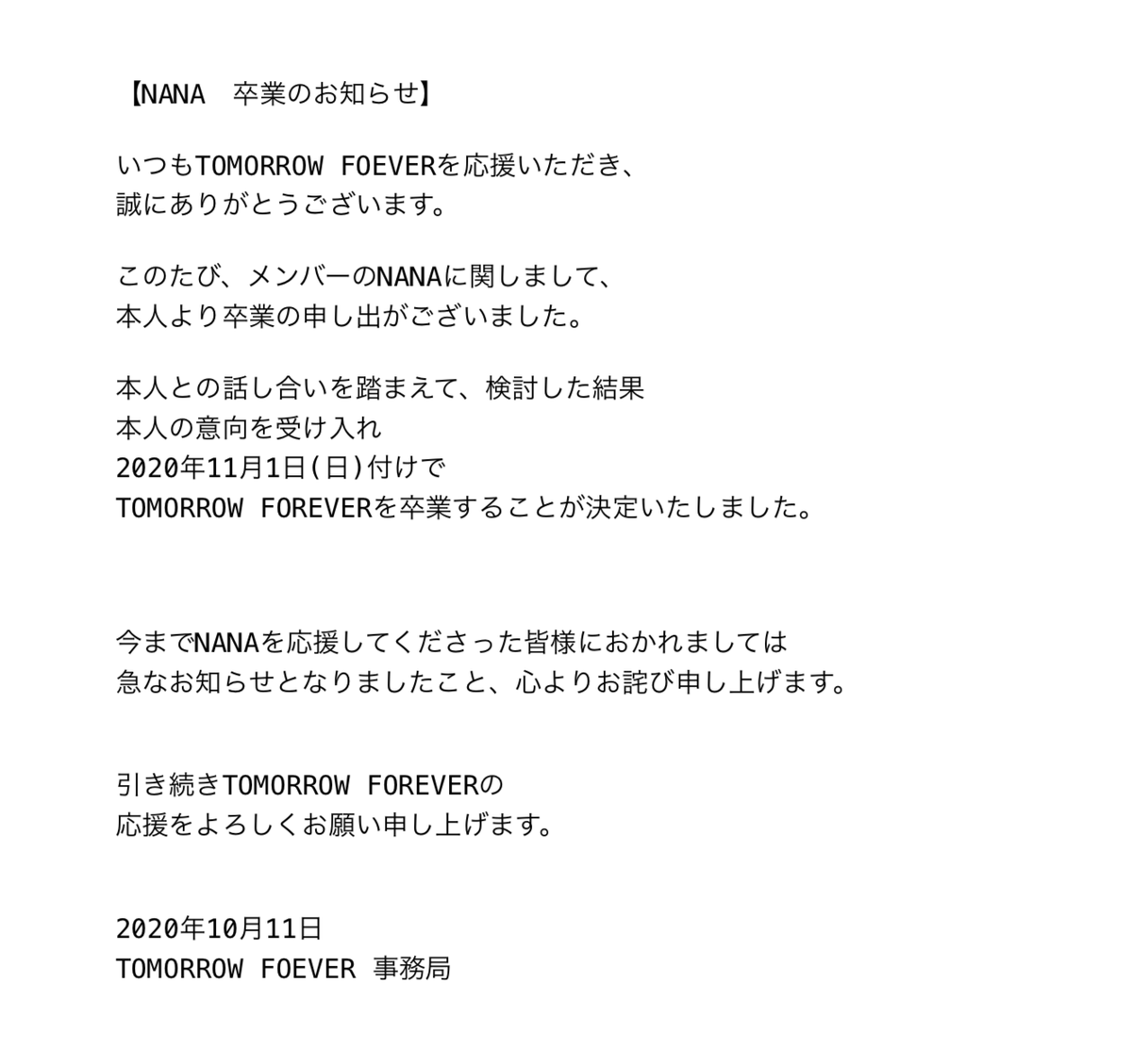 Tomorrow Forever Official Twitterren お知らせ このたび メンバーのnanaより 卒業の申し出がございました 本人と話し合い 検討した結果 本人の意向を受け入れ 11 1付での卒業が決定いたしました 急なお知らせになりましたこと 心よりお詫び申し上げます