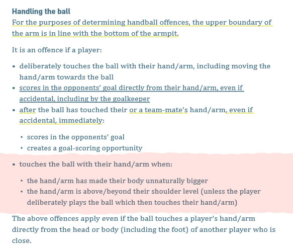 And let's be absolutely clear on this. There is ZERO relevance to a deliberate act in this offence. No matter what you may read elsewhere.The red section is the most important part of the handball law and is absolutely the first point of call when making a decision.
