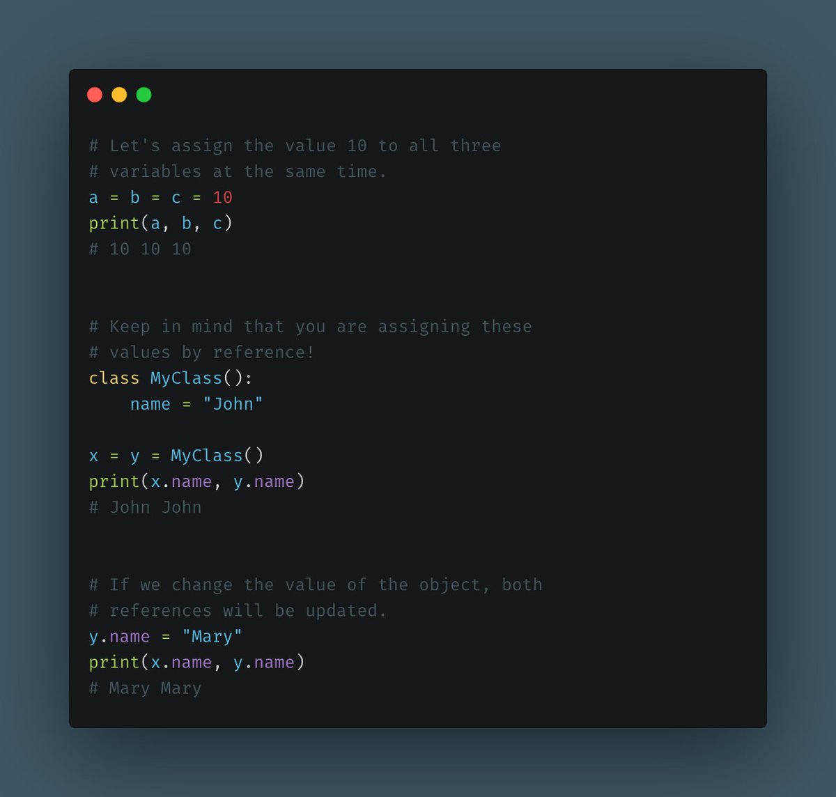 Assigning a value to a bunch of variables.This one is also great to keep your code compact and clean. You can assign the same value to a bunch of variables at the same time.Keep in mind that you are basically referencing the same object, not creating copies of it.