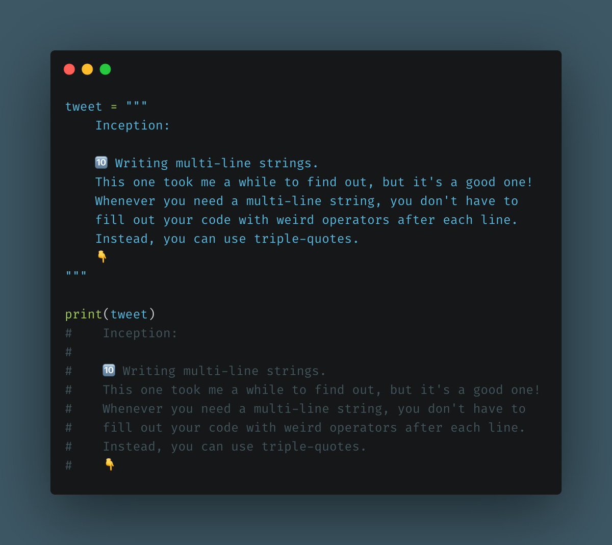 Writing multi-line strings.This one took me a while to find out, but it's a good one! Whenever you need a multi-line string, you don't have to fill out your code with weird operators after each line. Instead, you can use triple-quotes.