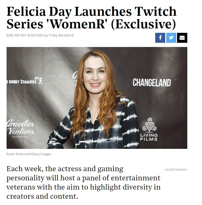 Title: Felicia Day Launches Twitch Series 'WomenR' (Exclusive)
Timing: 8:00 AM PDT 9/28/2020 by Trilby Beresford
Photo: Rodin Eckenroth/Getty Images of Felicia Day at a Press Event for Changeland
Caption: Each week, the actress and gaming personality will host a panel of entertainment veterans with the aim to highlight diversity in creators and content