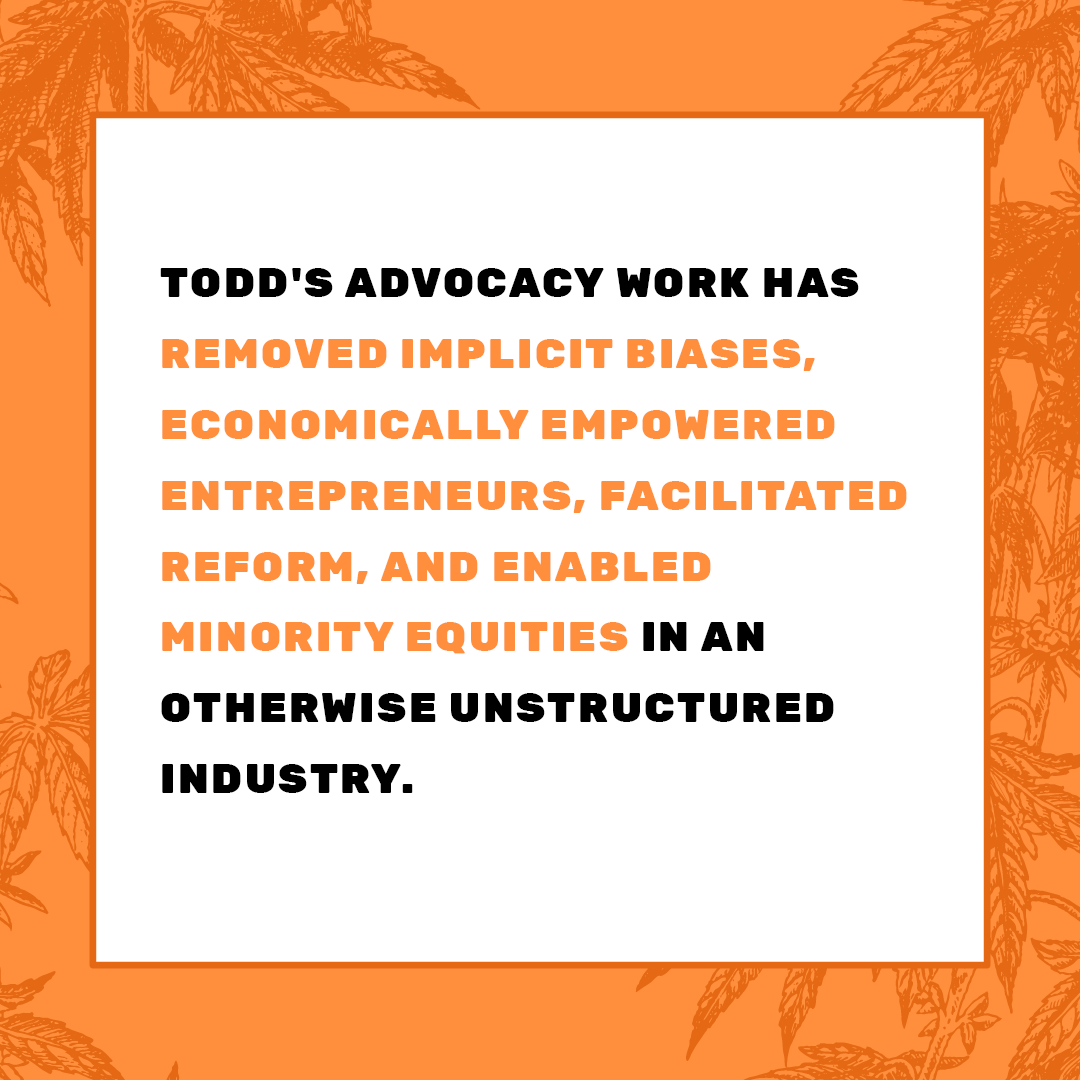 Over the last 10 years, Todd has emerged as a thought leader and passionate change agent in the cannabis industry. He has applied his skills and expertise  helping numerous businesses practice corporate social responsibility and encourage diversity across the country.