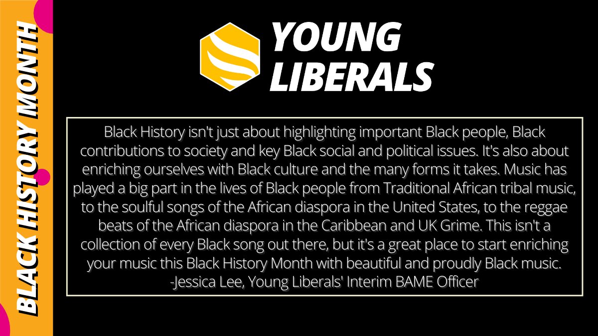 Title: Young Liberals. Side title: Black History Month. Body text: Black History isn't just about highlighting important Black people, Black contributions to society and key Black social and political issues. It's also about enriching ourselves with Black culture and the many forms it takes. Music has played a big part in the lives of Black people from Traditional African tribal music, to the soulful songs of the African diaspora in the United States, to the reggae beats of the African diaspora in the Caribbean and UK Grime. This isn't a collection of every Black song out there, but it's a great place to start enriching your music this Black History Month with beautiful and proudly Black music. -Jessica Lee, Young Liberals' Interim BAME Officer