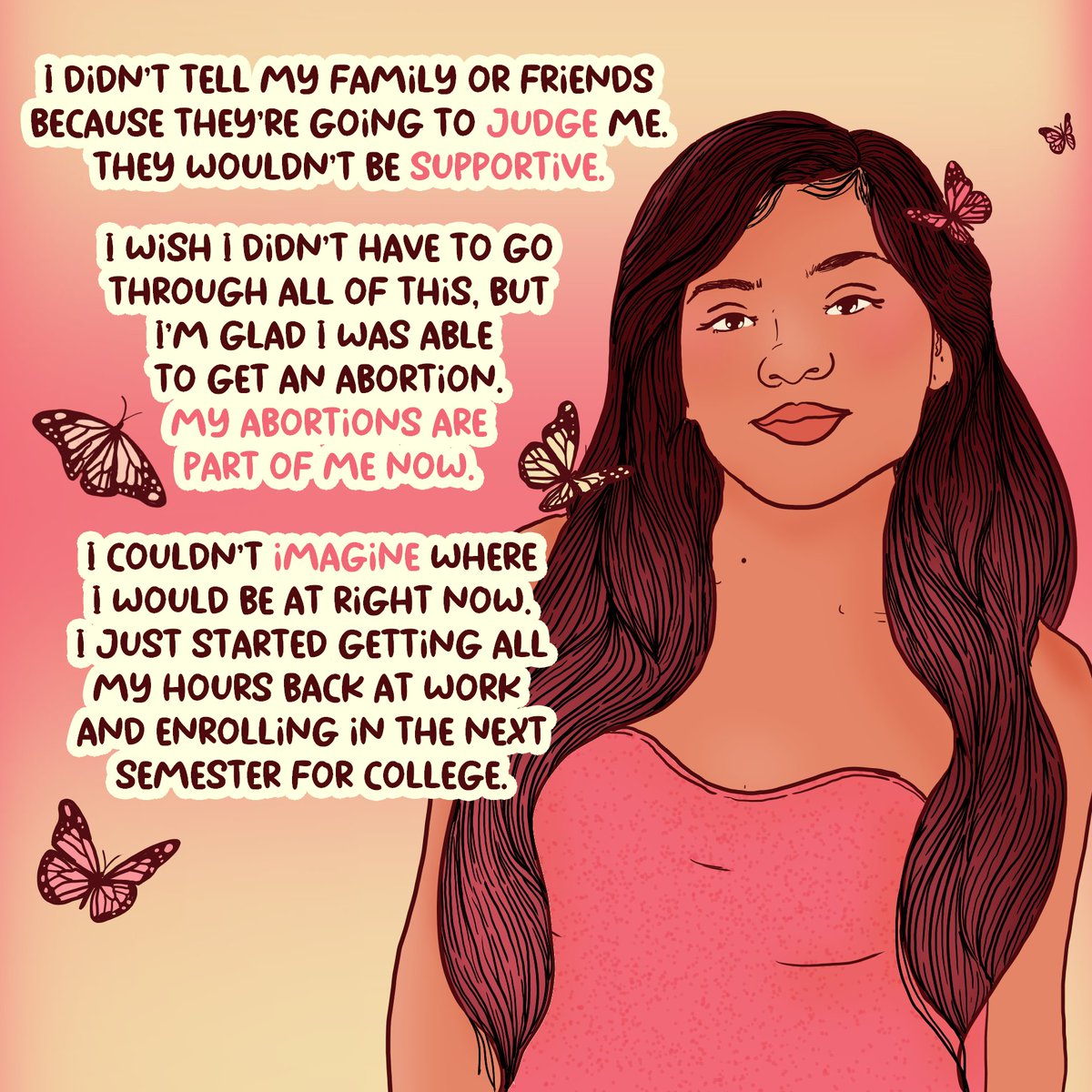 I didn’t tell my family or friends because they’re going to judge me. They wouldn’t be supportive. I wish I didn’t have to go through all of this, but I’m glad I was able to get an abortion. My abortions are now part of me now. I couldn’t imagine where I would be at right now.