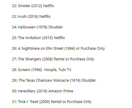 And here's all my personal recommendations for what horror movies to watch. Feel free to just pick one and watch it whenever, the numbers are mostly just so I would hit 31 movies at least. I did my best to find where they're all streaming, with some frustrating results.