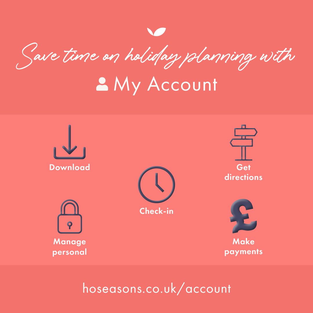 Why not sign up to My Account!

✅ Download your booking confirmation
✅ Get directions to your holiday location
✅ View full check-in information
✅ Manage your personal details
✅ Make payments towards the balance of your booking

Just visit hoseasons.co.uk/account