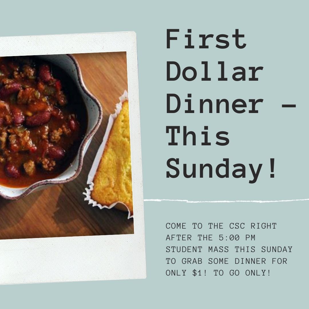 We are having our first Dollar Dinner this Sunday. Dinner will be served at 6:00, right after the student Mass. Dinner will cost $1 and it will be to-go only. Hope to see everyone on Sunday!