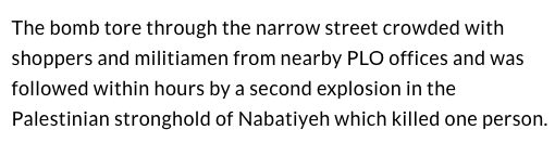 In that second article, UPI also reported that the blast "was followed within hours by a second explosion in the Palestinian stronghold of Nabatiyeh which killed one person." And indeed, the first bombing had been part of a much larger attack planned for that day : 10/