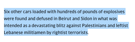 Indeed: "Six other cars loaded with hundreds of pounds of explosives were found and defused in Beirut and Sidon in what was intended as a devastating blitz against Palestinians and leftist Lebanese militiamen by rightist terrorists" 11/