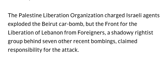 Schiff adds that "PLO central committee member Shafik Al Hout charged at the UN that Israeli agents had planted the car-bomb in West Beirut and he considered it 'a serious violation of the cease-fire agreement' with Israel in July. 'It seems now it is sort of a secret war.'" 14/