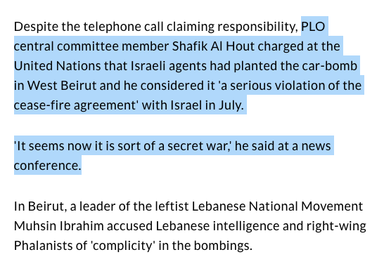 Schiff adds that "PLO central committee member Shafik Al Hout charged at the UN that Israeli agents had planted the car-bomb in West Beirut and he considered it 'a serious violation of the cease-fire agreement' with Israel in July. 'It seems now it is sort of a secret war.'" 14/