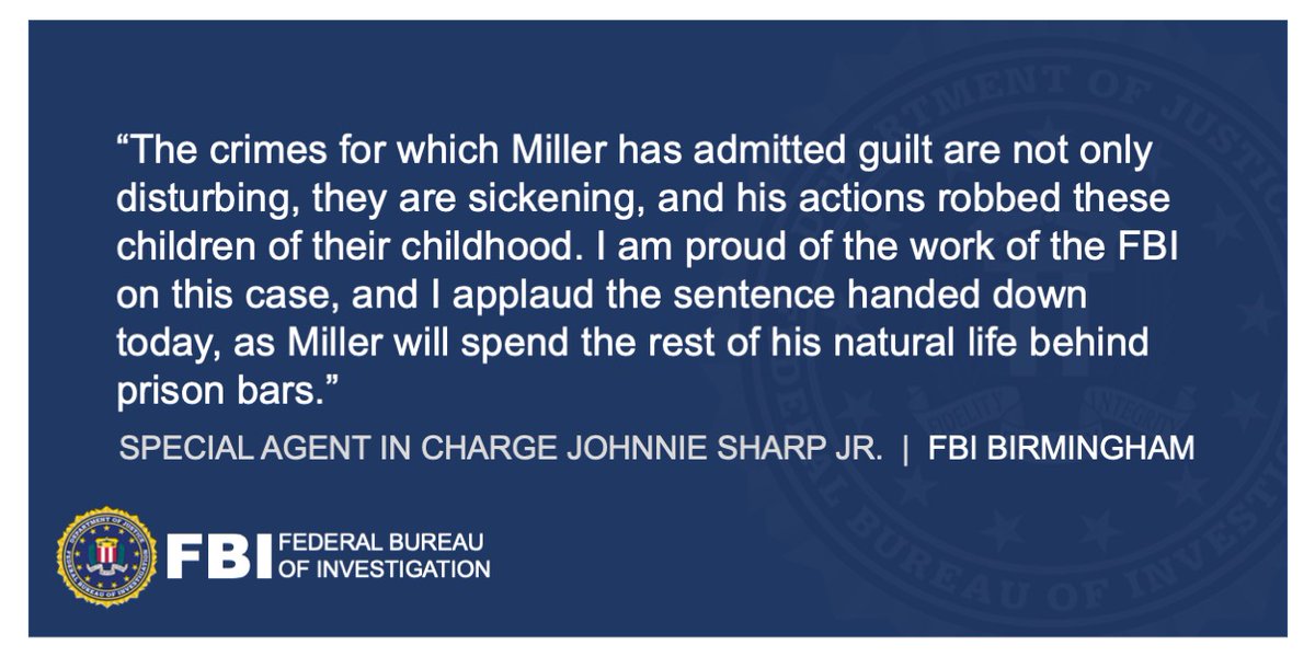 FBI Birmingham Special Agent in Charge Johnnie Sharp Jr. said, "The crimes for which Miller has admitted guilt are not only disturbing, they are sickening, and his actions robbed these children of their childhood. I am proud of the work of the FBI on this case, and I applaud the sentence handed down today, as Miller will spend the rest of his natural life behind prison bars."