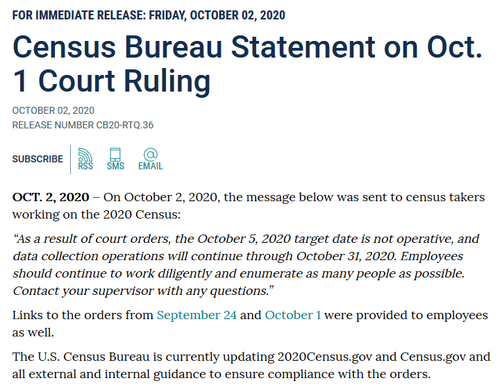 OCT. 2, 2020 – On October 2, 2020, the message below was sent to census takers working on the 2020 Census:  “As a result of court orders, the October 5, 2020 target date is not operative, and data collection operations will continue through October 31, 2020. Employees should continue to work diligently and enumerate as many people as possible. Contact your supervisor with any questions.”  Links to the orders from September 24 and October 1 were provided to employees as well.  The U.S. Census Bureau is currently updating 2020Census.gov and Census.gov and all external and internal guidance to ensure compliance with the orders.