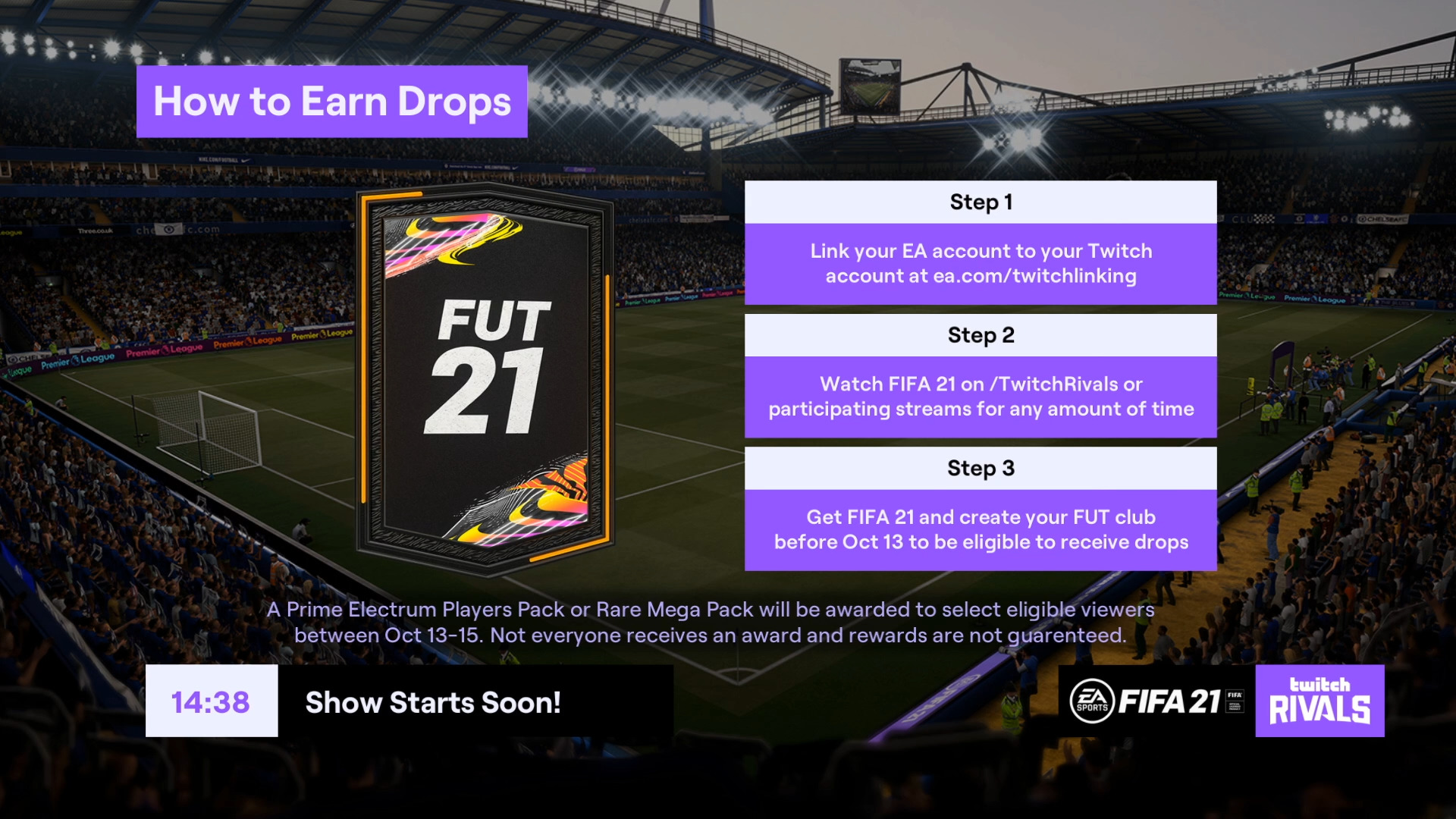 How to earn Drops

1. Link your Twitch &amp; EA accounts: ea.com/twitchlinking

2. Watch the Preseason Invitational on /TwitchRivals or participating streams for any amount of time

3. Get FIFA 21 &amp; create your #FUT21 club before Oct. 13 to receive drops  


A Prime Electrum Player sPack or Rare mega Pack will be awarded to select eligible viewers between Oct. 13-15. Not everyone receives an award and rewards are not guaranteed.


Twitch Rivals. FUT 21 logo