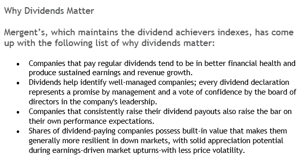 Why Dividends MatterMergent’s, which maintains the dividend achievers indexes, has come up with the following list of why dividends matter:1 - Companies that pay regular dividends tend to be in better financial health and produce sustained earnings and revenue growth.