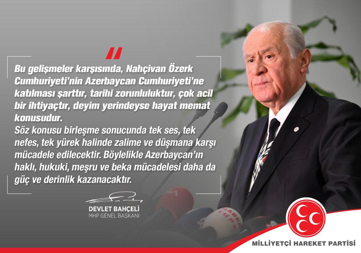 Bu gelişmeler karşısında, Nahçivan Özerk Cumhuriyeti’nin Azerbaycan Cumhuriyeti’ne katılması şarttır, tarihi zorunluluktur, çok acil bir ihtiyaçtır, deyim yerindeyse hayat memat konusudur.

MHP Genel Başkanı
Devlet BAHÇELİ