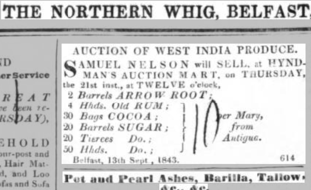 Nelson continued to trade from Antigua, e.g. in 1843 with an ‘Auction of West India Produce including sugar, rum and coca ‘from Antigua’ sold directly from Samuel Nelson himself at Hyndman’s Auction Mart in Belfast.