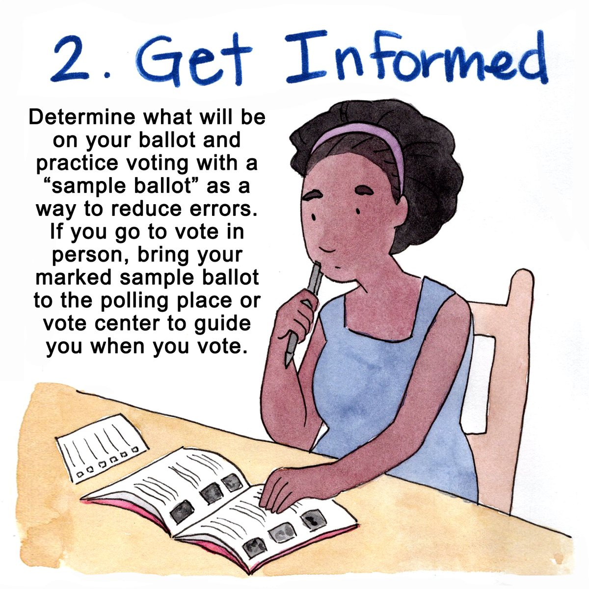2. GET INFORMEDDetermine what will be on your ballot, and practice voting with a “sample ballot,” as a way to reduce errors. If you goto vote in person, bring your marked sample ballot to the polling place or vote center to guide you when you vote.(5/10)