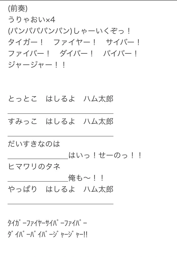 @nukaism @murrhauser とっとこ走るよﾊﾑ太郎
〜〜〜
だーい好きなのはー（はいせーの）
ひーまわりのたねー（俺もー！）
やっぱりー走るよハム太郎ー（タイガー！ ファイアー！サイバー！ ファイバー！ダイバー！ バイバー！ジャージャー！）
〜〜〜 
