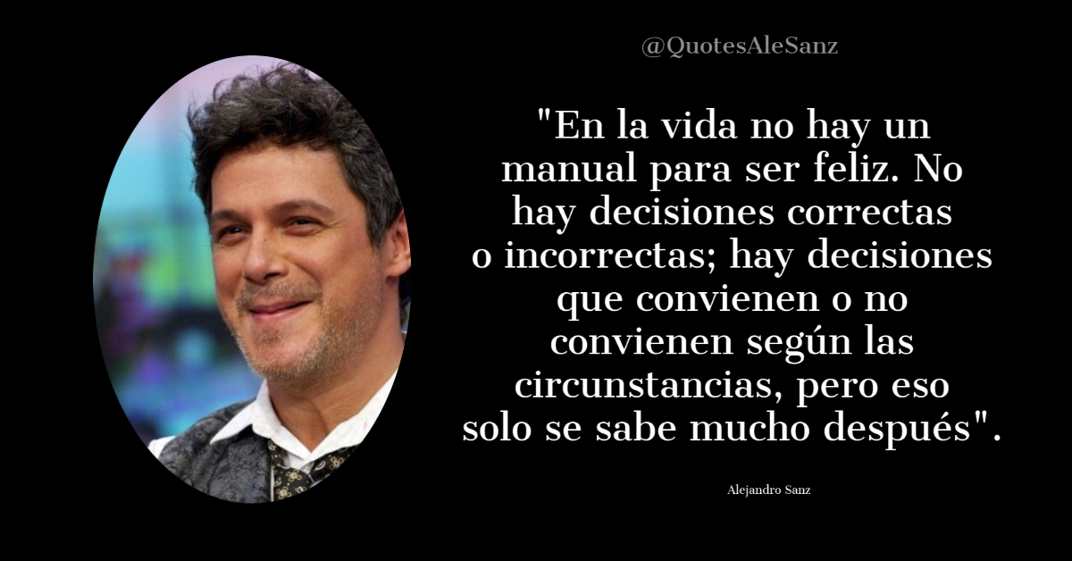 QuotesAleSanz's tweet photo. "En la vida no hay un manual para ser feliz. No hay decisiones correctas o incorrectas; hay decisiones que convienen o no convienen según las circunstancias, pero eso solo se sabe mucho después". @AlejandroSanz https://t.co/XVqiXuLyhj