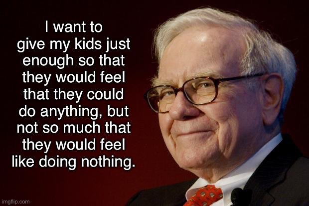 12/On parenting.“You’re only as happy as your least happy child.”Use your wealth to give your kids greater ability to take risks than what you had. But also teach them not to waste this opportunity.This closely echoes Buffett: