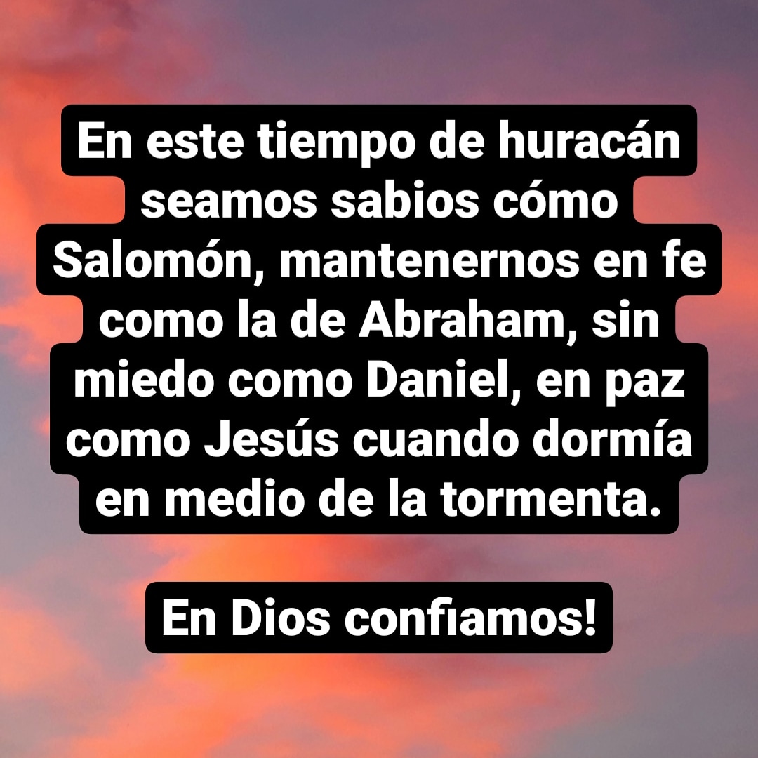 En este tiempo de huracán seamos sabios cómo Salomón, mantenernos en fe como la de Abraham, sin miedo como Daniel, en paz como Jesús cuando dormía en medio de la tormenta.

En Dios confiamos!