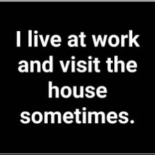 I have to find a work/home balance seriously, but I love what I do and the money.