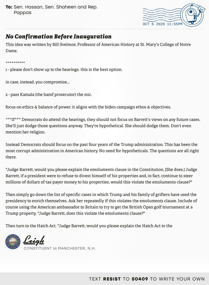 The letter subject is: No Confirmation Before Inauguration and the body is: This idea was written by Bill Svelmoe, Professor of American History at St. Mary's College of Notre Dame. 

**********
1 - please don't show up to the hearings.  this is the best option.

in case, instead, you compromise... 

2 - pass Kamala (the bamf prosecutor) the mic.

focus on ethics & balance of power.   it aligns with the biden campaign ethos & objectives.

***If*** Democrats do attend the hearings, they should not focus on Barrett's views on any future cases. She'll just dodge those questions anyway. They're hypothetical. She should dodge them. Don't even mention her religion.

Instead Democrats should focus on the past four years of the Trump administration. This has been the most corrupt administration in American history. No need for hypotheticals. The questions are all right there.

"Judge Barrett, would you please explain the emoluments clause in the Constitution. [She does.] Judge Barrett, if a p