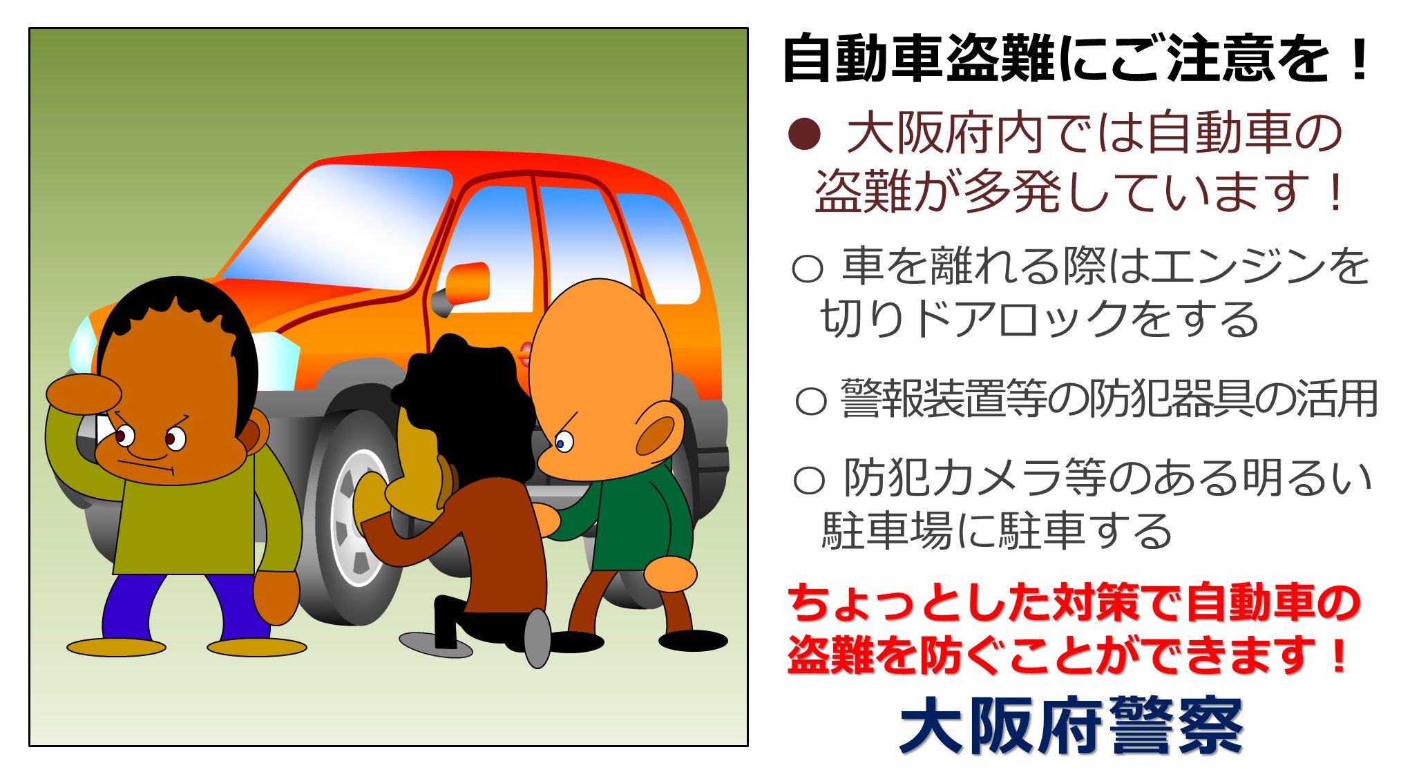 大阪府警察安まち情報 自動車盗難にご注意を 大阪では昨年１年間で９５２台の自動車が盗難被害に遭っています 盗難被害を防ぐには 車を離れるときは短時間でもドアロック 警報装置等の防犯器具の活用 照明や防犯カメラ等がある防犯設備の整った駐