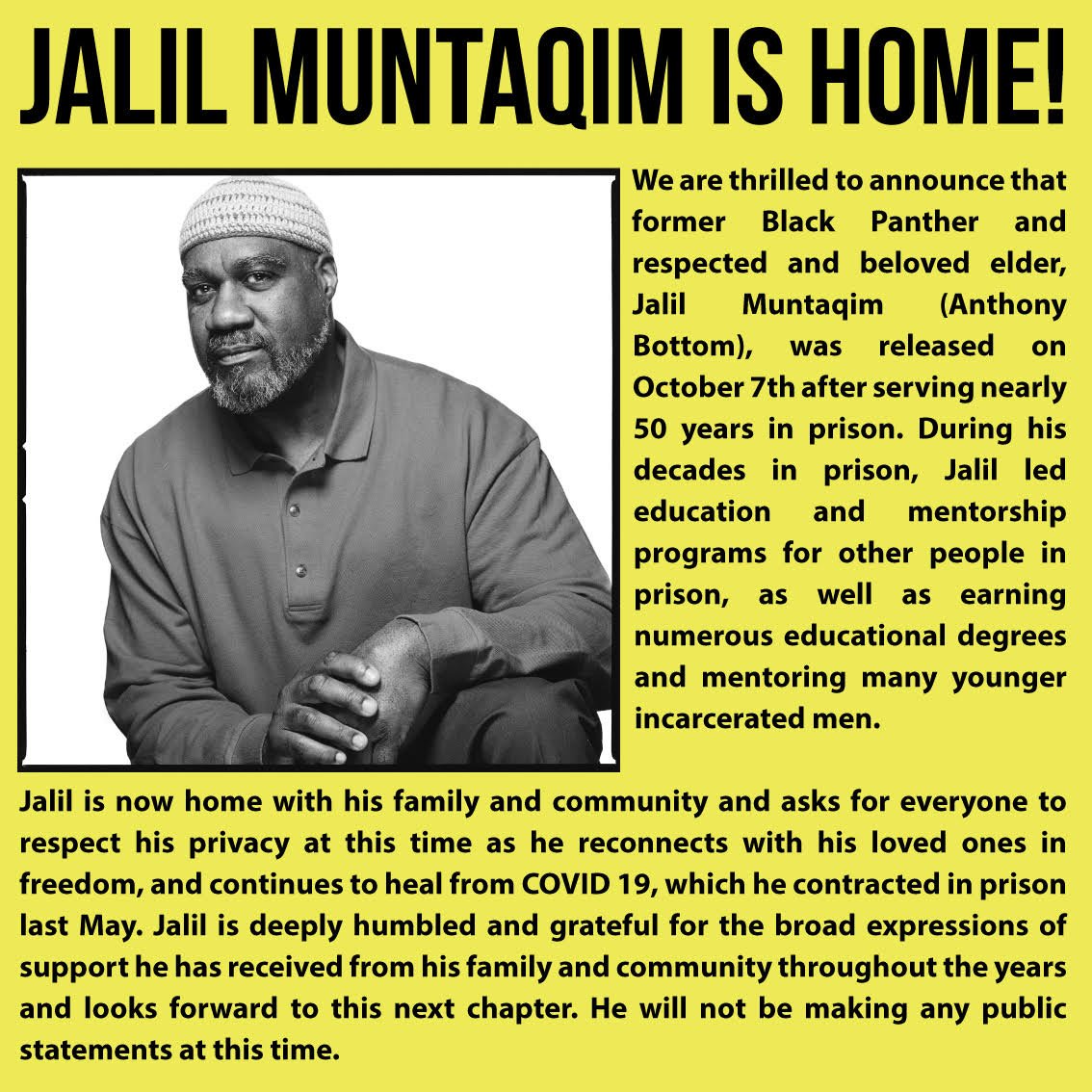We are thrilled to announce that former Black Panther and respected and beloved elder, Jalil Muntaqim (Anthony Bottom), was released on October 7th after serving nearly 50 years in prison. During his decades in prison, Jalil led education and mentorship programs for other people in prison, as well as earning numerous educational degrees and mentoring younger incarcerated men.   Jalil is now home with his family and community and asks for everyone to respect his privacy at this time as he reconnects with his loved ones in freedom, and continues to heal from COVID 19, which he contracted in prison last May. Jalil is deeply humbled and grateful for the broad expressions of support he has received from his family and community throughout the years and looks forward to the next chapter. He will not be making any public statements at this time.