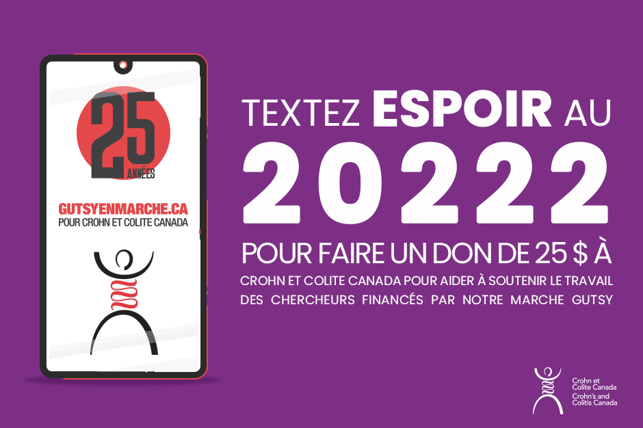 En textant le mot ESPOIR au 20222, vous pouvez faire un don de 25 $ à Crohn et Colite Canada pour aider à soutenir le travail des chercheurs financés par notre Marche Gutsy, le tout en quelques secondes. 
C’est un moyen rapide de contribuer à la cause 💜!