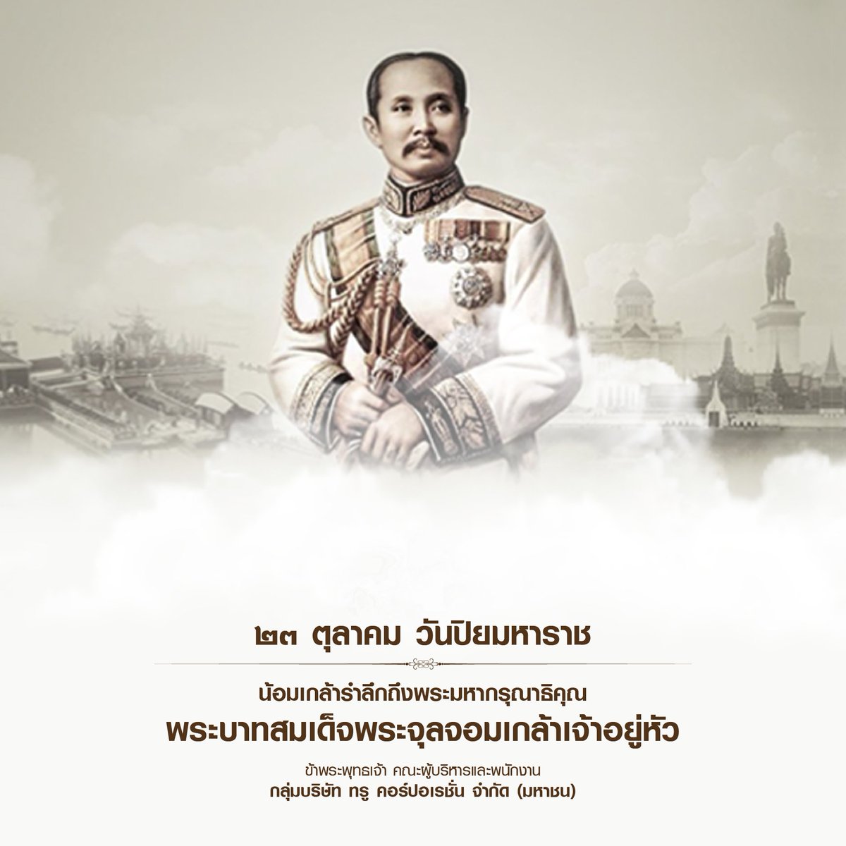 ๒๓ ตุลาคม วันปิยมหาราช
น้อมเกล้ารำลึกถึงพระมหากรุณาธิคุณ
พระบาทสมเด็จพระจุลจอมเกล้าเจ้าอยู่หัว

ข้าพระพุทธเจ้า คณะผู้บริหารและพนักงาน
บริษัท ทรู คอร์ปอเรชั่น (จำกัด) มหาชน

#วันปิยมหาราช