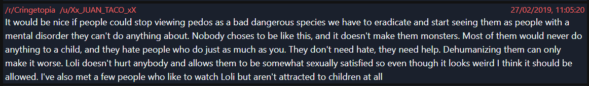 Now worst of all, considering his previous interactions with minors on this site, is his defence of pedophiles/child pornographyHere he says he wishes people wouldn't see pedos as "bad/dangerous" and says he knows people who watch drawn child porn who he doesn't consider pedos