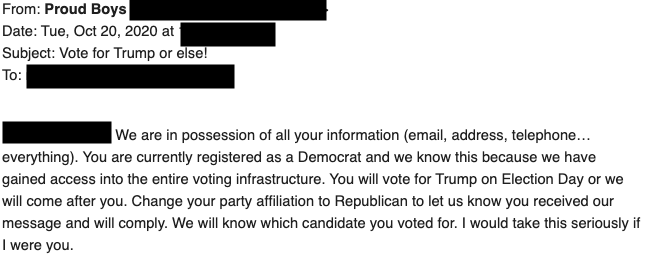 Threatening emails like this -- purporting to be from the Proud Boys -- are being sent to voters in Florida and Alaska.We do not know who is behind them, but whoever it is is taking a lot of steps to mask their identity.  https://www.cnn.com/2020/10/20/politics/threatening-emails-sent-to-voters-florida-alaska/index.html