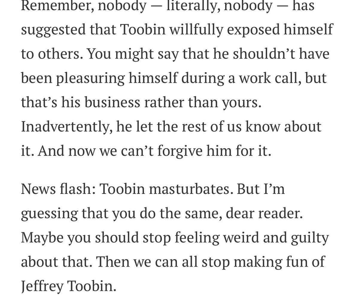 “NEWSFLASH: Toobin masturbates [on work zoom calls]. But I’m guessing that you do the same, dear reader [No, Bob, I don’t]. Maybe you should stop feeling weird and guilty about that. [So I should stop NOT masturbating on zoom and START masturbating on zoom work calls. Got it.]”