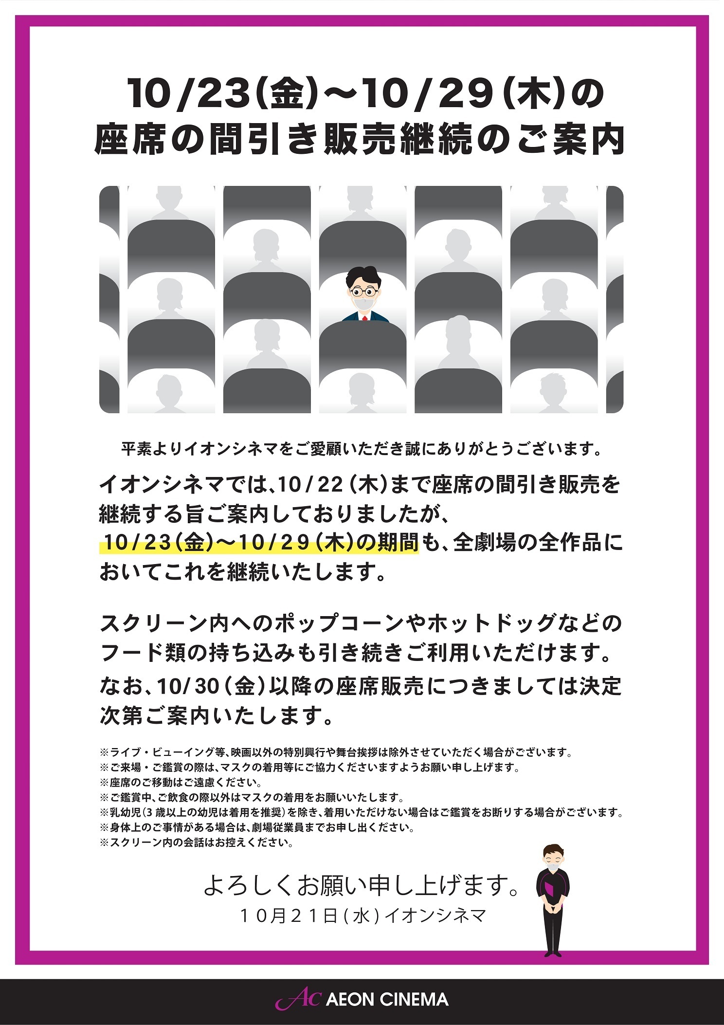イオンシネマ 公式 お知らせ イオンシネマでは 現在前後左右1席ずつ間隔を空けて座席を販売しておりますが 10 29 木 までの期間 全劇場の全作品においてこれを継続することが決定しております 10 30 金 以降の方針は決定次第お知らせいたします