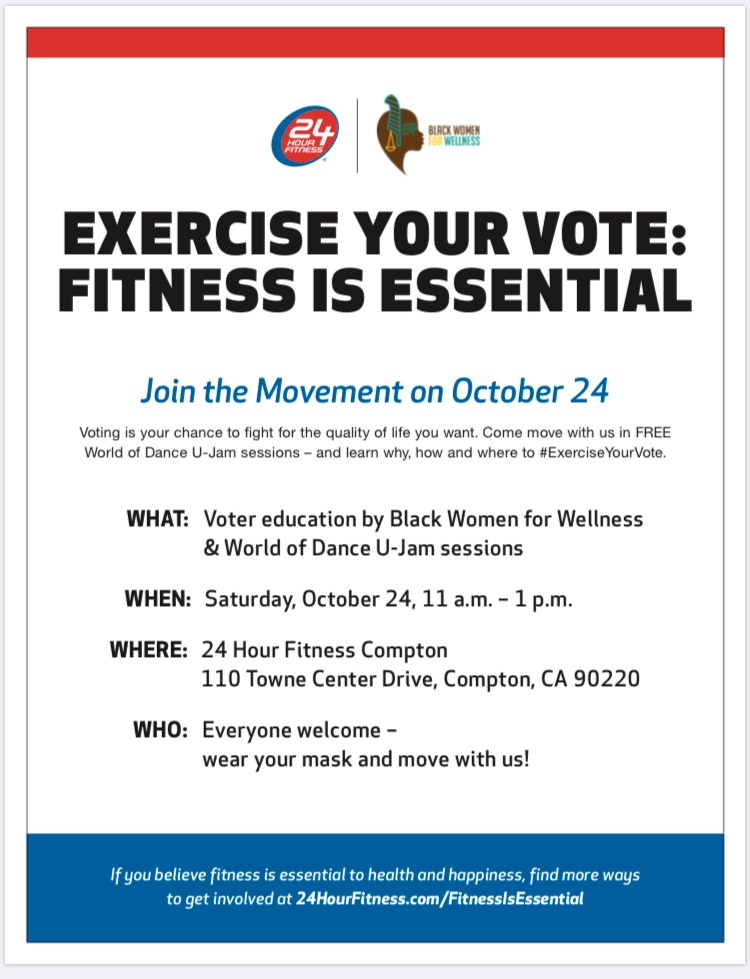 Join the Movement on 10/24/20 w/Black Women For Wellness & 24hr Fit & learn why, how & where to #ExerciseYourVote.

• WHAT: Voter Ed & World of Dance U-Jam

• WHEN: Sat, Oct. 24, 11am-1pm

• WHERE: 24Hr Fit.
110 Towne Center Dr, Compton, CA 90220

Email: akil@bwwla.com 4 info