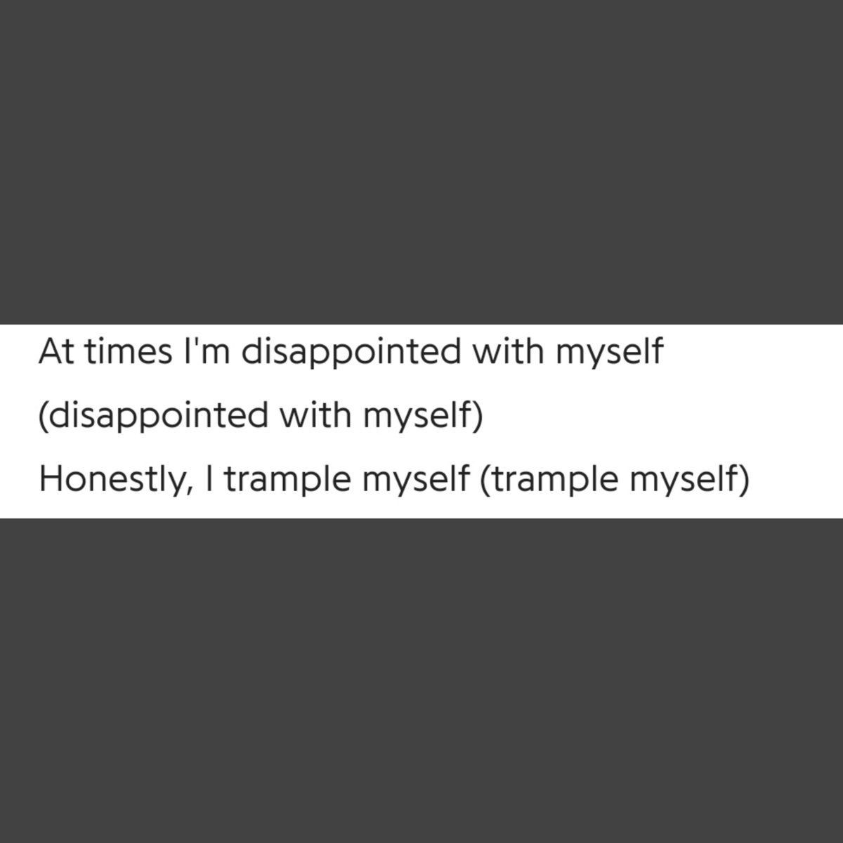 His disappointment w himself, to the extent where he smtimes tramples himself, which is more than just devastation, it's demolition to the v core, he confesses his self-doubts n how he keeps on pushing himself implying how dissatisfied he is sometimes, w himself n how unhappy+