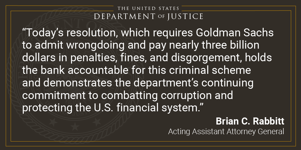 The US Department of Justice. Gold bar frame. Today’s resolution, which requires Goldman Sachs to admit wrongdoing and pay nearly three billion dollars in penalties, fines, and disgorgement, holds the bank accountable for this criminal scheme and demonstrates the department’s continuing commitment to combatting corruption and protecting the U.S. financial system. Brian C. Rabbitt. Acting Assistant Attorney General. 