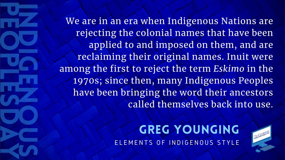 We are in an era when Indigenous Nations are rejecting the colonial names that have been applied to and imposed on them, and are reclaiming their original names. Inuit were among the first to reject the term Eskimo in the 1970s; since then, many Indigenous Peoples have been bringing the word their ancestors called themselves back into use.
Quote from Gregory Younging’s Elements of Indigenous Style