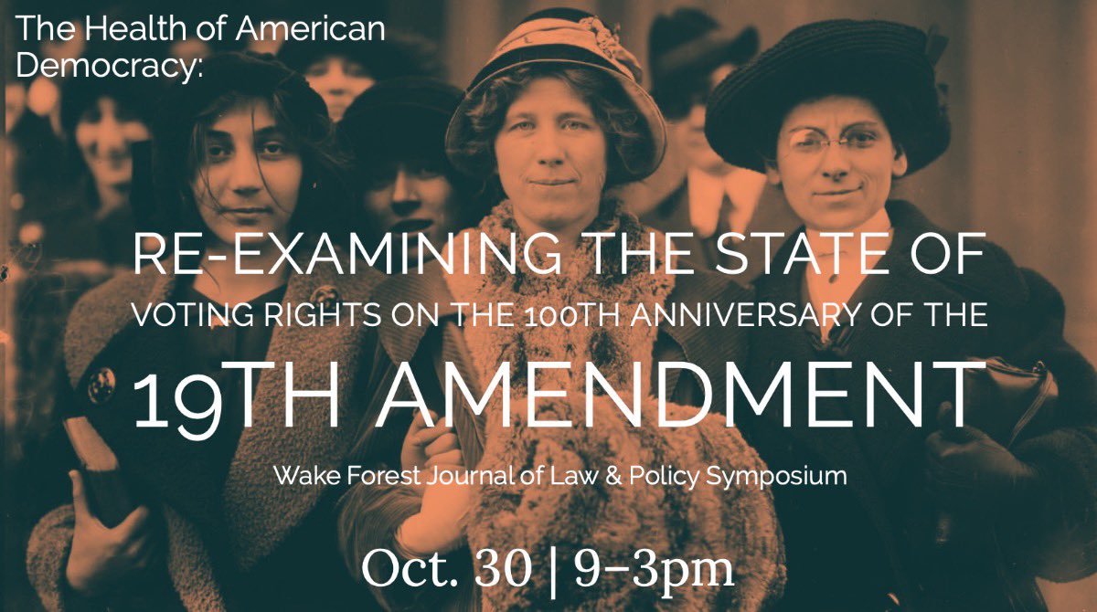 In commemoration of the 100th Anniversary of the 19th Amendment's ratification, the Wake Forest Journal of Law and Policy is proud to present a day-long symposium on October 30th reevaluating and re-examining the current state of voting rights throughout the United States.