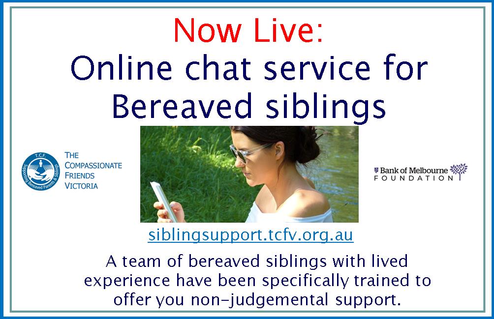 Check out siblingsupport.tcfv.org.au for our new Bereaved Sibling Support Online Chat Service for 18-30 year old's living in Victoria.