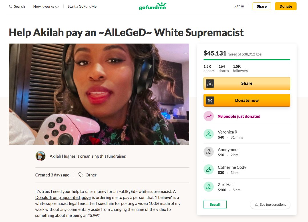 14. Update:YouTuber Akilah Hughes lauched a GoFundMe campaign 3 days ago to raise the funds to pay what she owes after losing Hughes v. Benjamin. She has already surpassed her goal of $38,912.  https://www.gofundme.com/f/help-akilah-pay-an-alleged-white-supremacistArchive:  http://web.archive.org/web/20201014005407/https://www.gofundme.com/f/help-akilah-pay-an-alleged-white-supremacist