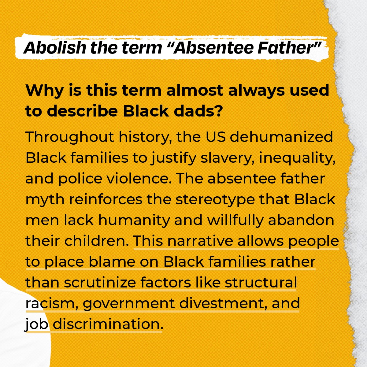 The absentee father myth reinforces the stereotype that Black men lack humanity and responsibility. In reality, of course, many Black fathers never even get the opportunity to be the fathers they are able to be and want to be.  #AbolishRacistTerms  https://colorofchange.org/narrativepower/ 