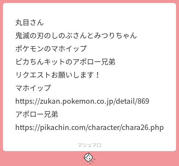 リクマロ
しのぶさん、みつりちゃん
マホイップ
アポロー兄弟
リクありがとうございました! 