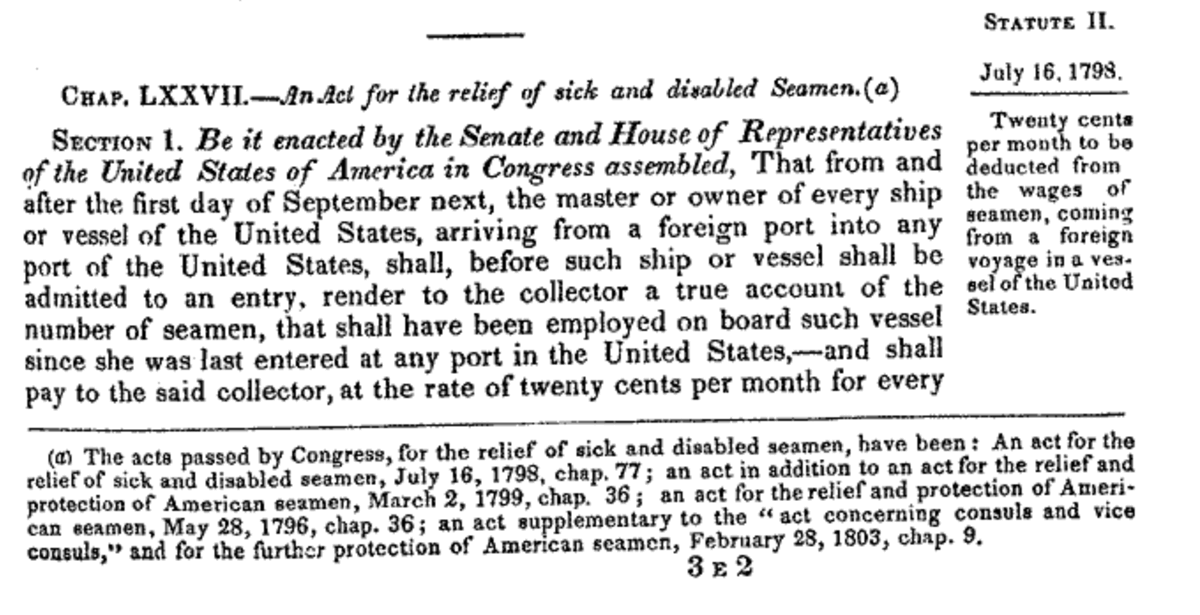 In 1798 Congress passed a law that deducted from 20 cents/mo. from sailors wages and used the fund to pay for medical care for "sick and disabled sailors." The Treasury Department supervised the collection, distribution, and expenditure of the funds. (1 Statutes at Large 605)