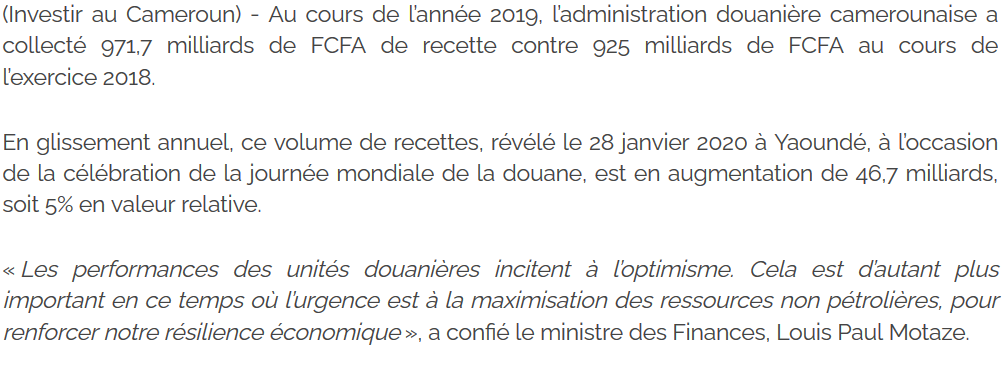 Et au début de l'année 2020, le bilan établi pour 2019 saluait encore la hausse des recettes douanières (5%), en insistant désormais sur "l'urgence de maximiser les ressources non pétrolières"... Le mot-caché était donc ainsi lâché... https://www.investiraucameroun.com/index.php/actualites-investir-au-cameroun/2901-13960-les-recettes-douanieres-du-cameroun-augmentent-de-46-7-milliards-de-fcfa-pour-se-situer-a-971-7-milliards-en-2019